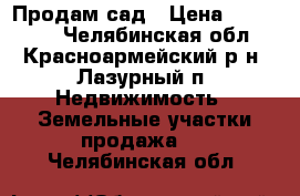 Продам сад › Цена ­ 100 000 - Челябинская обл., Красноармейский р-н, Лазурный п. Недвижимость » Земельные участки продажа   . Челябинская обл.